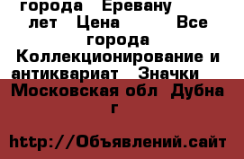 1.1) города : Еревану - 2750 лет › Цена ­ 149 - Все города Коллекционирование и антиквариат » Значки   . Московская обл.,Дубна г.